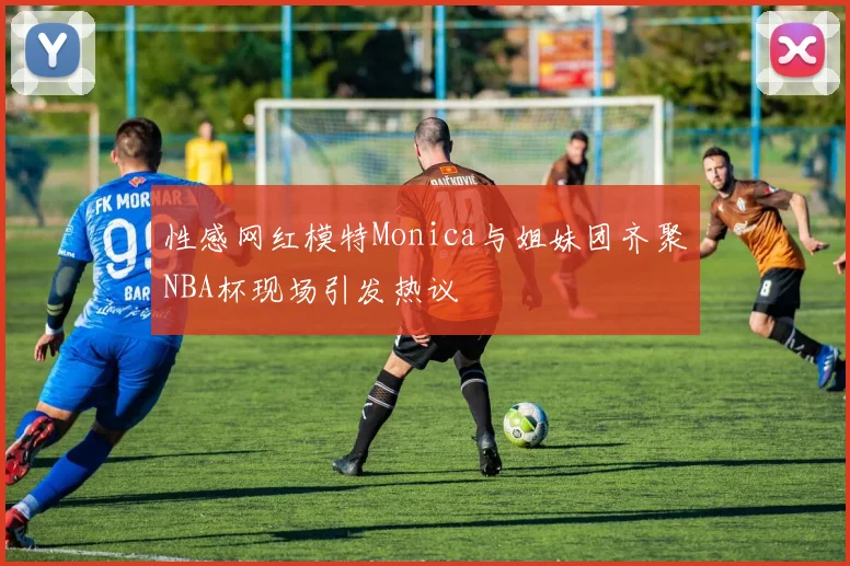 性感网红模特Monica与姐妹团齐聚NBA杯现场引发热议
