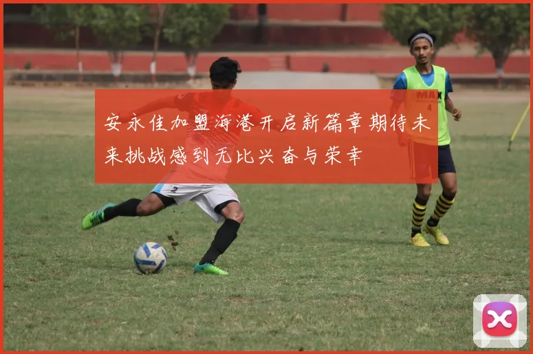 安永佳加盟海港开启新篇章期待未来挑战感到无比兴奋与荣幸