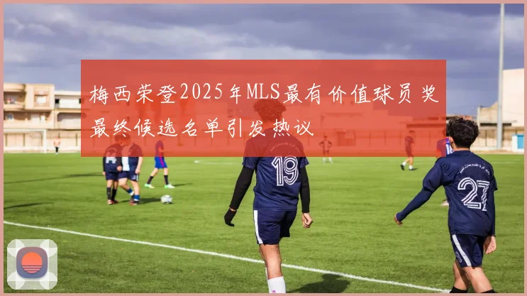 梅西荣登2025年MLS最有价值球员奖最终候选名单引发热议