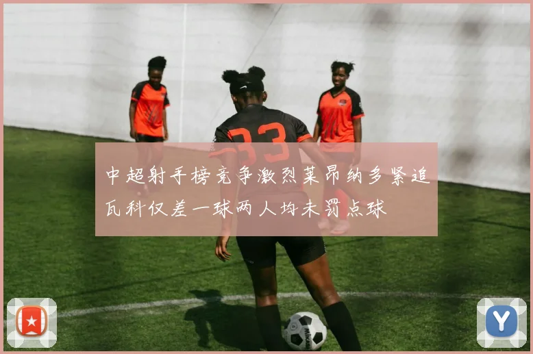 中超射手榜竞争激烈莱昂纳多紧追瓦科仅差一球两人均未罚点球