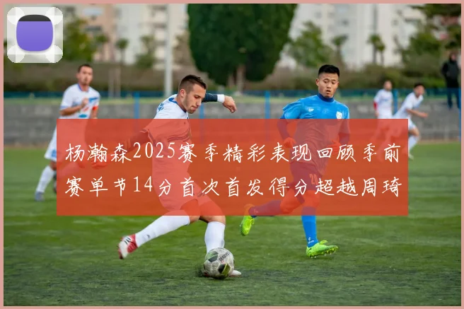 杨瀚森2025赛季精彩表现回顾季前赛单节14分首次首发得分超越周琦