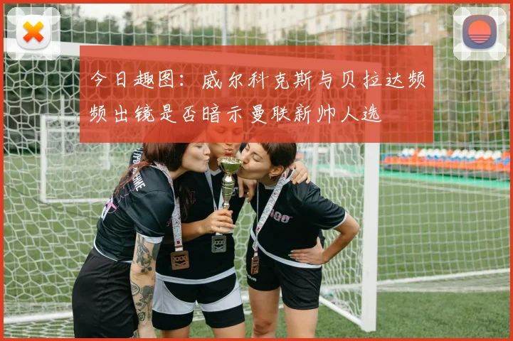 今日趣图：威尔科克斯与贝拉达频频出镜是否暗示曼联新帅人选
