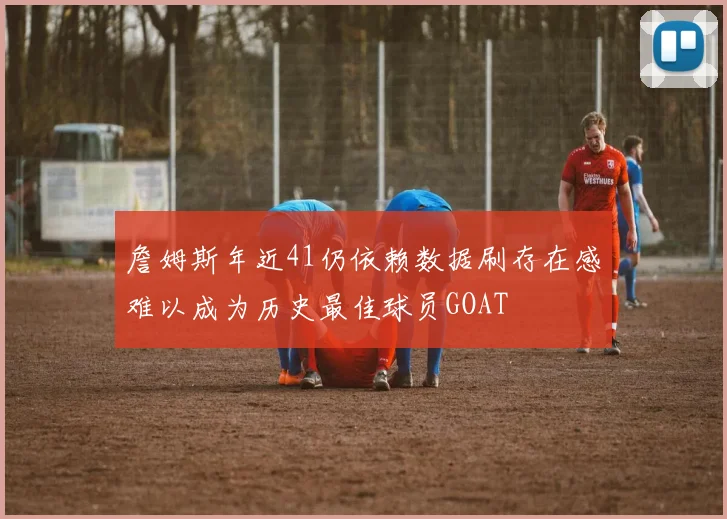 詹姆斯年近41仍依赖数据刷存在感难以成为历史最佳球员GOAT