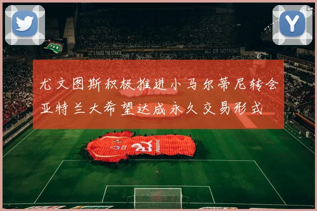 尤文图斯积极推进小马尔蒂尼转会亚特兰大希望达成永久交易形式