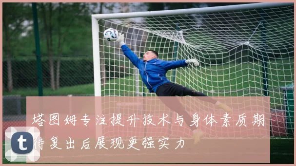 塔图姆专注提升技术与身体素质期待复出后展现更强实力