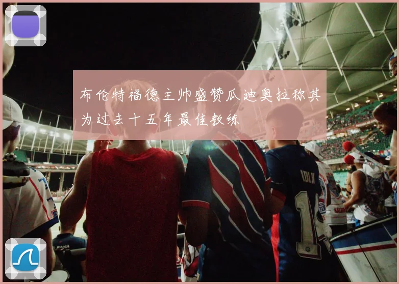 布伦特福德主帅盛赞瓜迪奥拉称其为过去十五年最佳教练