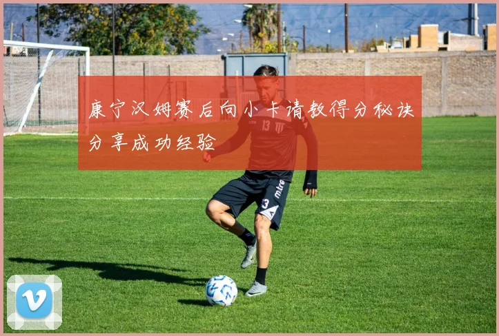 康宁汉姆赛后向小卡请教得分秘诀分享成功经验