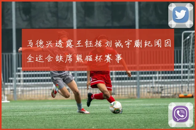 马德兴透露王钰栋刘诚宇蒯纪闻因全运会缺席熊猫杯赛事