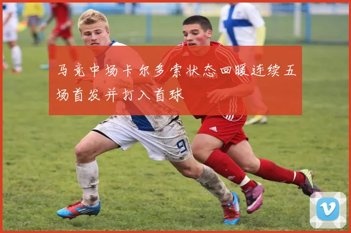 马竞中场卡尔多索状态回暖连续五场首发并打入首球