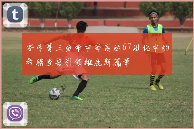 字母哥三分命中率高达67进化中的希腊怪兽引领雄鹿新篇章