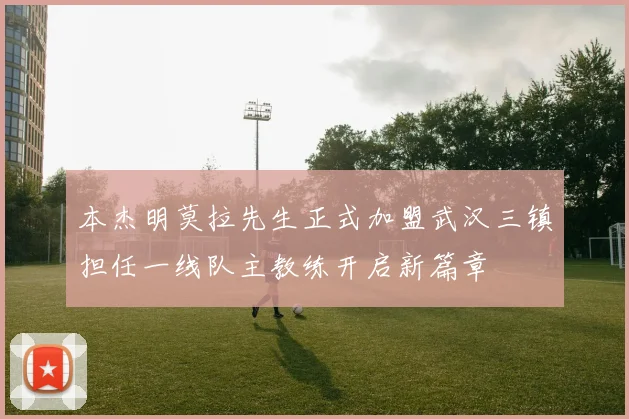 本杰明莫拉先生正式加盟武汉三镇担任一线队主教练开启新篇章