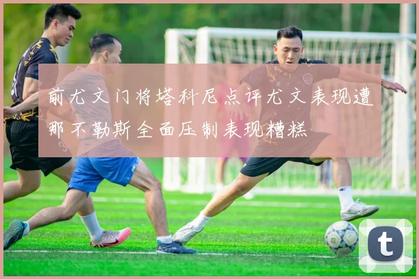 前尤文门将塔科尼点评尤文表现遭那不勒斯全面压制表现糟糕