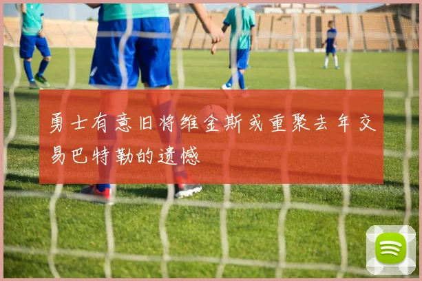 勇士有意旧将维金斯或重聚去年交易巴特勒的遗憾