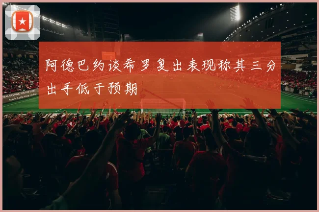 阿德巴约谈希罗复出表现称其三分出手低于预期