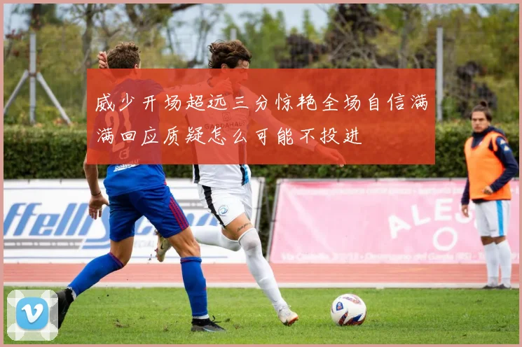 威少开场超远三分惊艳全场自信满满回应质疑怎么可能不投进