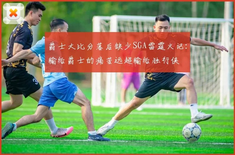 爵士大比分落后缺少SGA雷霆火记：输给爵士的痛苦远超输给独行侠