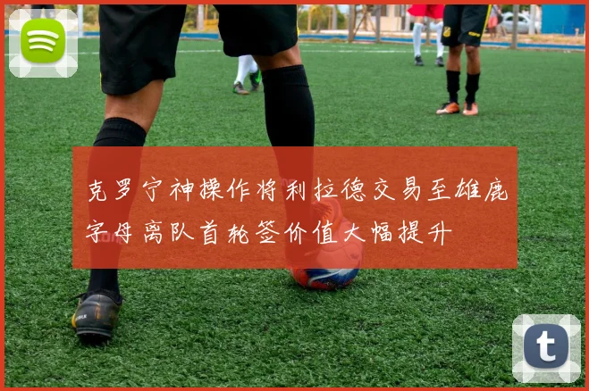 克罗宁神操作将利拉德交易至雄鹿字母离队首轮签价值大幅提升