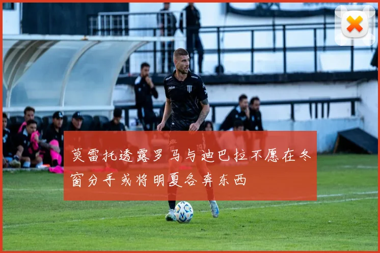 莫雷托透露罗马与迪巴拉不愿在冬窗分手或将明夏各奔东西
