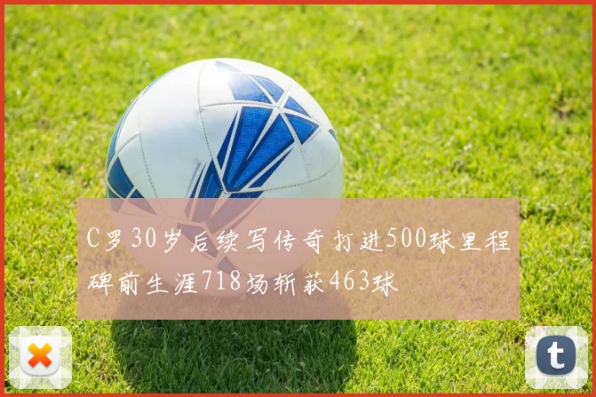 C罗30岁后续写传奇打进500球里程碑前生涯718场斩获463球