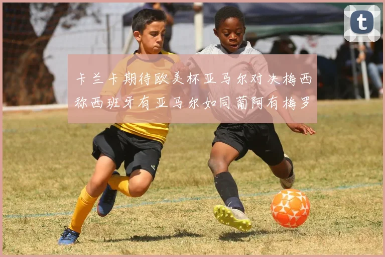 卡兰卡期待欧美杯亚马尔对决梅西称西班牙有亚马尔如同葡阿有梅罗