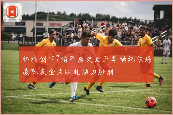 怀特创下7帽平历史后卫单场纪录感谢队友全力以赴助力胜利