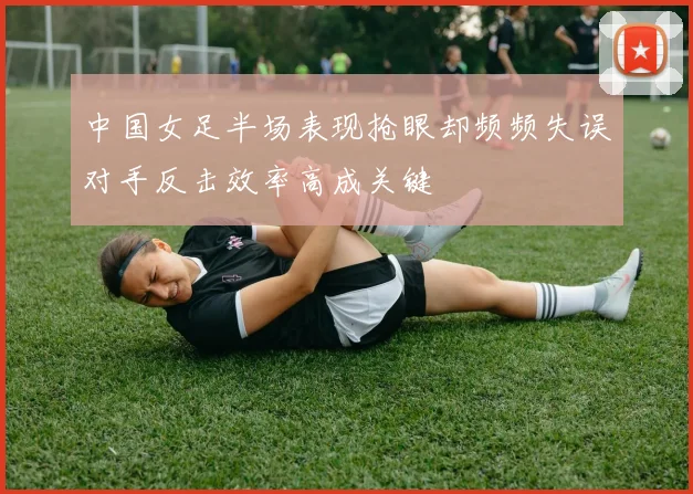 中国女足半场表现抢眼却频频失误对手反击效率高成关键