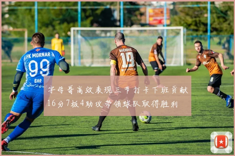 字母哥高效表现三节打卡下班贡献16分7板4助攻带领球队取得胜利