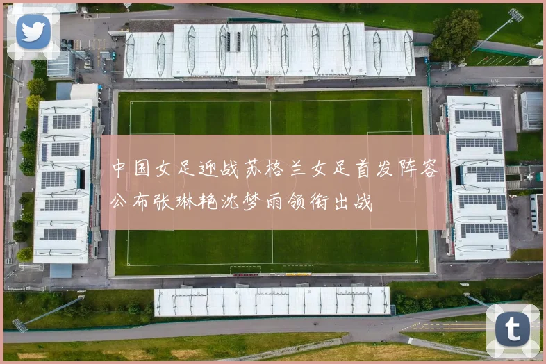 中国女足迎战苏格兰女足首发阵容公布张琳艳沈梦雨领衔出战