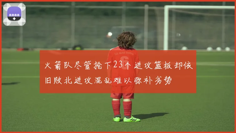 火箭队尽管抢下23个进攻篮板却依旧败北进攻混乱难以弥补劣势