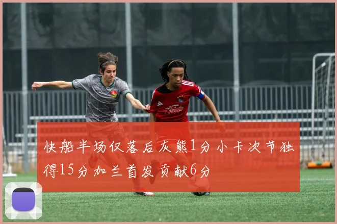 快船半场仅落后灰熊1分小卡次节独得15分加兰首发贡献6分