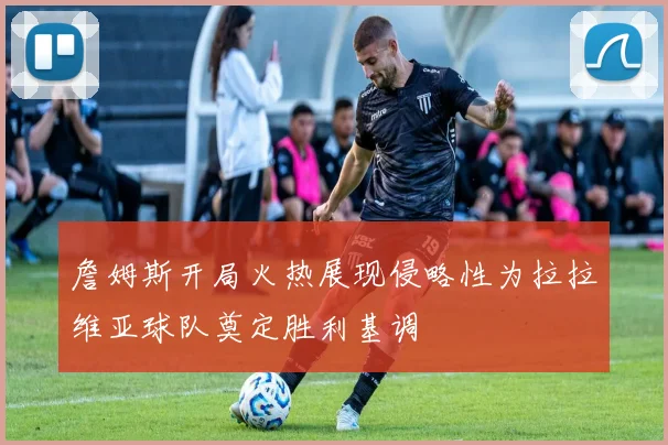 詹姆斯开局火热展现侵略性为拉拉维亚球队奠定胜利基调