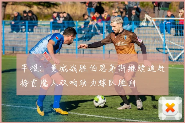 早报：曼城战胜伯恩茅斯继续追赶榜首魔人双响助力球队胜利