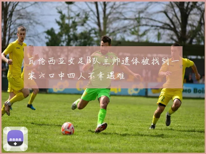 瓦伦西亚女足B队主帅遗体被找到一家六口中四人不幸遇难
