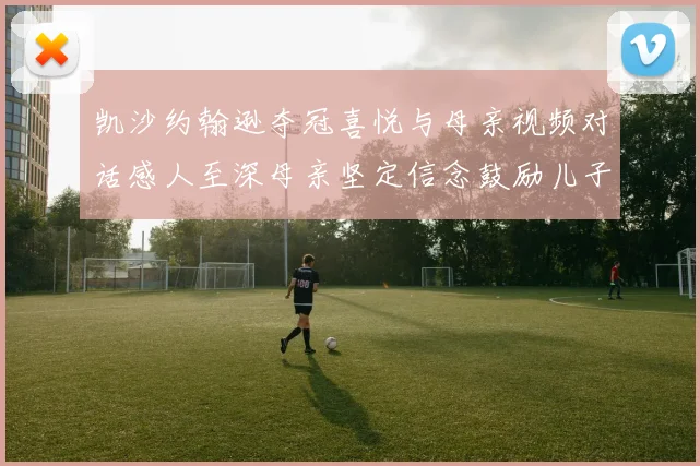 凯沙约翰逊夺冠喜悦与母亲视频对话感人至深母亲坚定信念鼓励儿子追梦