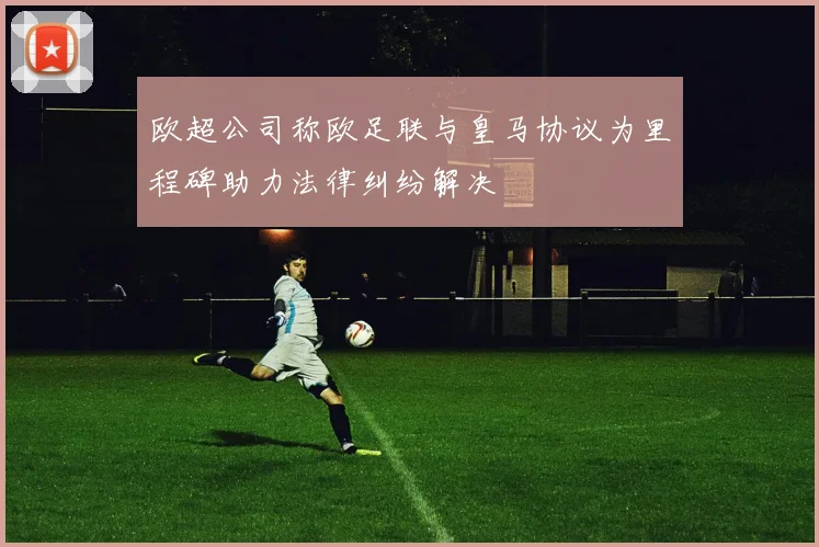 欧超公司称欧足联与皇马协议为里程碑助力法律纠纷解决
