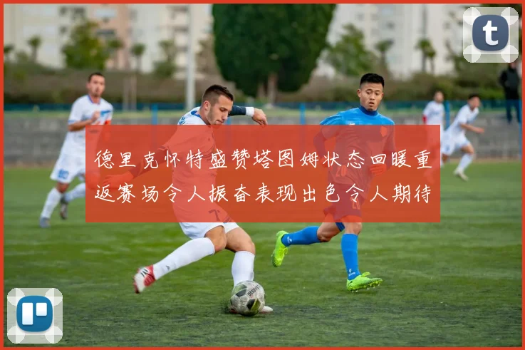 德里克怀特盛赞塔图姆状态回暖重返赛场令人振奋表现出色令人期待