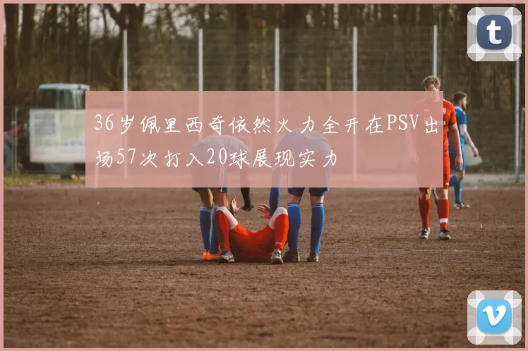 36岁佩里西奇依然火力全开在PSV出场57次打入20球展现实力