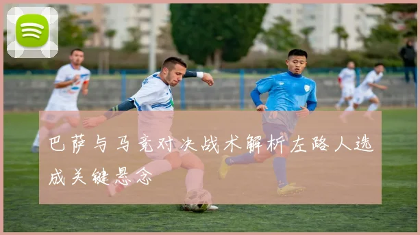 巴萨与马竞对决战术解析左路人选成关键悬念