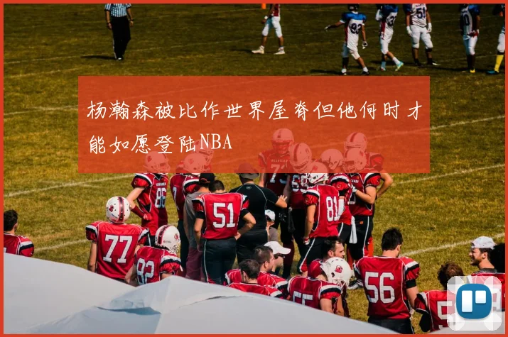 杨瀚森被比作世界屋脊但他何时才能如愿登陆NBA