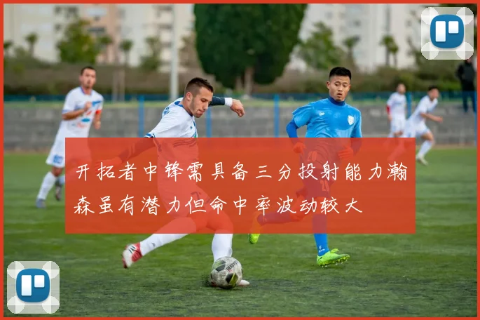 开拓者中锋需具备三分投射能力瀚森虽有潜力但命中率波动较大