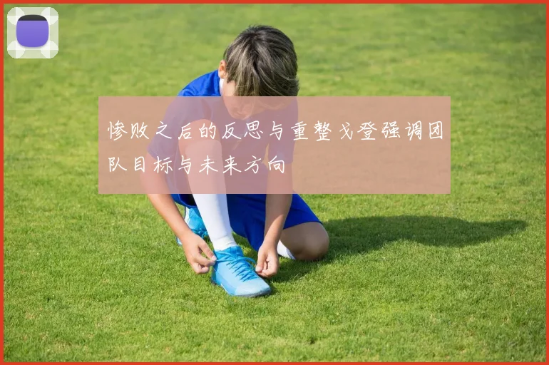 惨败之后的反思与重整戈登强调团队目标与未来方向