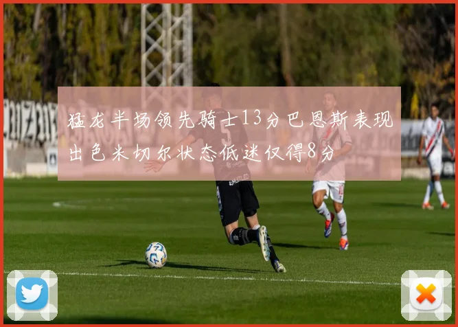 猛龙半场领先骑士13分巴恩斯表现出色米切尔状态低迷仅得8分